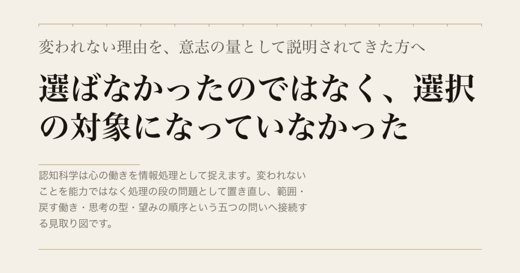 変われない理由を、意志の量として説明されてきた方へ／選ばなかったのではなく、選択の対象になっていなかった