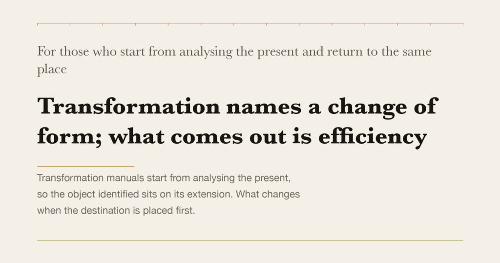 For those who start from analysing the present and return to the same place — Transformation names a change of form; what comes out is efficiency